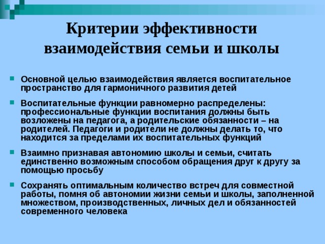 Критерии эффективности взаимодействия семьи и школы Основной целью взаимодействия является воспитательное пространство для гармоничного развития детей  Воспитательные функции равномерно распределены: профессиональные функции воспитания должны быть возложены на педагога, а родительские обязанности – на родителей. Педагоги и родители не должны делать то, что находится за пределами их воспитательных функций  Взаимно признавая автономию школы и семьи, считать единственно возможным способом обращения друг к другу за помощью просьбу  Сохранять оптимальным количество встреч для совместной работы, помня об автономии жизни семьи и школы, заполненной множеством, производственных, личных дел и обязанностей современного человека 