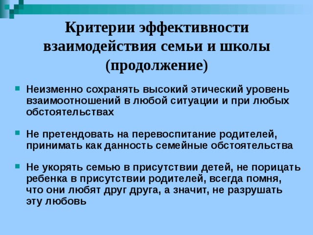 Критерии эффективности взаимодействия семьи и школы (продолжение) Неизменно сохранять высокий этический уровень взаимоотношений в любой ситуации и при любых обстоятельствах  Не претендовать на перевоспитание родителей, принимать как данность семейные обстоятельства  Не укорять семью в присутствии детей, не порицать ребенка в присутствии родителей, всегда помня, что они любят друг друга, а значит, не разрушать эту любовь 