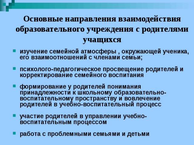 Основные направления взаимодействия образовательного учреждения с родителями учащихся изучение семейной атмосферы , окружающей ученика, его взаимоотношений с членами семьи;  психолого-педагогическое просвещение родителей и корректирование семейного воспитания  формирование у родителей понимания принадлежности к школьному образовательно-воспитательному пространству и вовлечение родителей в учебно-воспитательный процесс  участие родителей в управлении учебно-воспитательным процессом  работа с проблемными семьями и детьми 