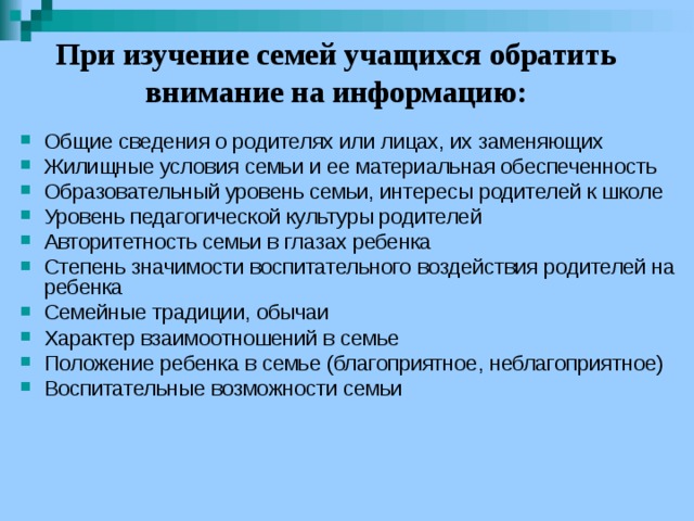 При изучение семей учащихся обратить внимание на информацию: Общие сведения о родителях или лицах, их заменяющих Жилищные условия семьи и ее материальная обеспеченность Образовательный уровень семьи, интересы родителей к школе Уровень педагогической культуры родителей Авторитетность семьи в глазах ребенка Степень значимости воспитательного воздействия родителей на ребенка Семейные традиции, обычаи Характер взаимоотношений в семье Положение ребенка в семье (благоприятное, неблагоприятное) Воспитательные возможности семьи 