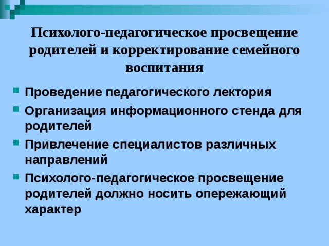   Психолого-педагогическое просвещение родителей и корректирование семейного воспитания   Проведение педагогического лектория Организация информационного стенда для родителей Привлечение специалистов различных направлений Психолого-педагогическое просвещение родителей должно носить опережающий характер 