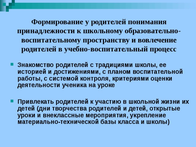 Формирование у родителей понимания принадлежности к школьному образовательно-воспитательному пространству и вовлечение родителей в учебно-воспитательный процесс   Знакомство родителей с традициями школы, ее историей и достижениями, с планом воспитательной работы, с системой контроля, критериями оценки деятельности ученика на уроке  Привлекать родителей к участию в школьной жизни их детей (дни творчества родителей и детей, открытые уроки и внеклассные мероприятия, укрепление материально-технической базы класса и школы)  