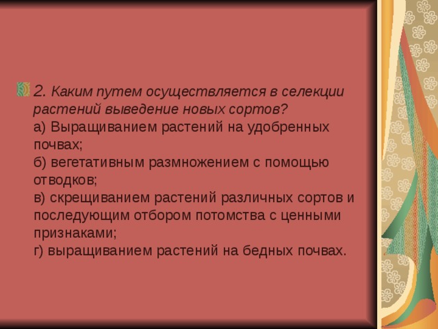 2 . Каким путем осуществляется в селекции растений выведение новых сортов?  а) Выращиванием растений на удобренных почвах;  б) вегетативным размножением с помощью отводков;  в) скрещиванием растений различных сортов и последующим отбором потомства с ценными признаками;  г) выращиванием растений на бедных почвах. 