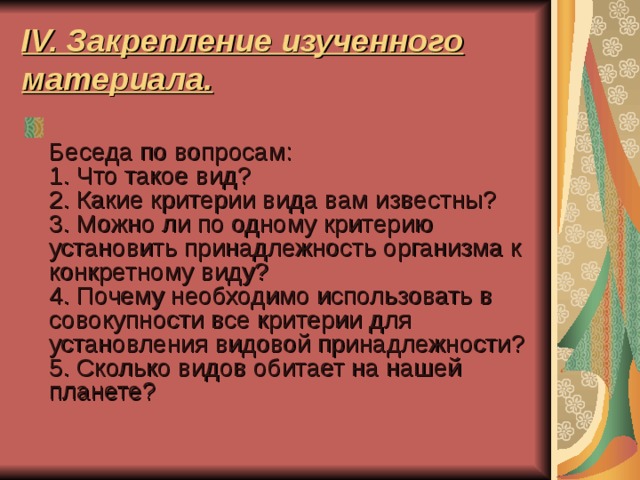 IV. Закрепление изученного материала.  Беседа по вопросам:  1. Что такое вид?  2. Какие критерии вида вам известны?  3. Можно ли по одному критерию установить принадлежность организма к конкретному виду?  4. Почему необходимо использовать в совокупности все критерии для установления видовой принадлежности?  5. Сколько видов обитает на нашей планете? 