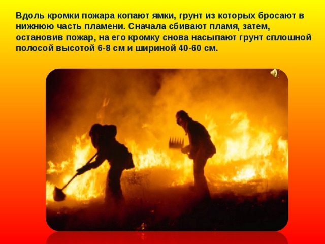 Вдоль кромки пожара копают ямки, грунт из которых бросают в нижнюю часть пламени. Сначала сбивают пламя, затем, остановив пожар, на его кромку снова насыпают грунт сплошной полосой высотой 6-8 см и шириной 40-60 см. 