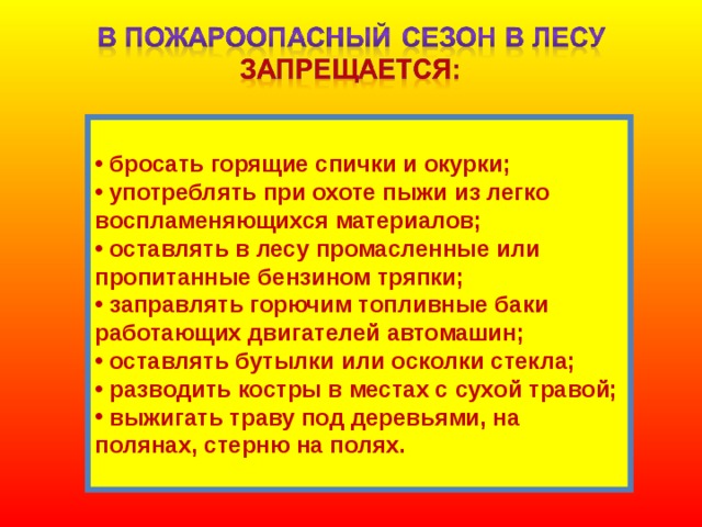   бросать горящие спички и окурки;  употреблять при охоте пыжи из легко воспламеняющихся материалов;  оставлять в лесу промасленные или пропитанные бензином тряпки;  заправлять горючим топливные баки работающих двигателей автомашин;  оставлять бутылки или осколки стекла;  разводить костры в местах с сухой травой;  выжигать траву под деревьями, на полянах, стерню на полях.  