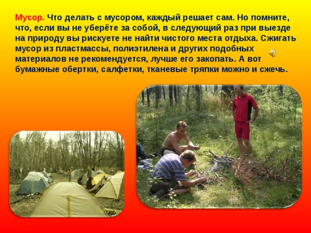 Мусор. Что делать с мусором, каждый решает сам. Но помните, что, если вы не уберёте за собой, в следующий раз при выезде на природу вы рискуете не найти чистого места отдыха. Сжигать мусор из пластмассы, полиэтилена и других подобных материалов не рекомендуется, лучше его закопать. А вот бумажные обертки, салфетки, тканевые тряпки можно и сжечь. 