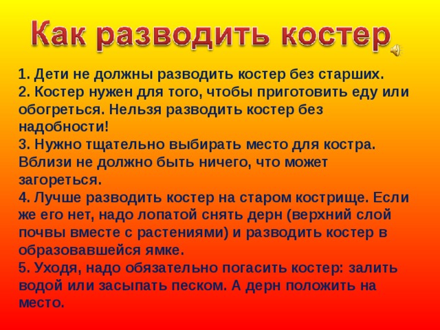1. Дети не должны разводить костер без старших.  2. Костер нужен для того, чтобы приготовить еду или обогреться. Нельзя разводить костер без надобности!  3. Нужно тщательно выбирать место для костра. Вблизи не должно быть ничего, что может загореться.  4. Лучше разводить костер на старом кострище. Если же его нет, надо лопатой снять дерн (верхний слой почвы вместе с растениями) и разводить костер в образовавшейся ямке.  5. Уходя, надо обязательно погасить костер: залить водой или засыпать песком. А дерн положить на место. 