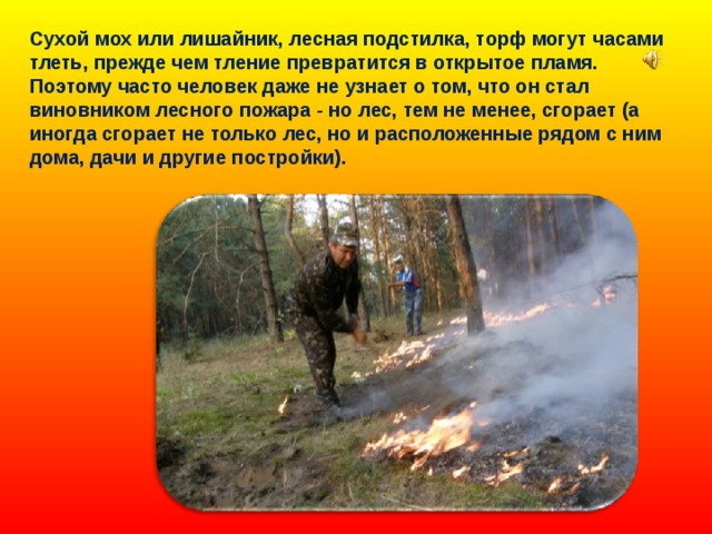Сухой мох или лишайник, лесная подстилка, торф могут часами тлеть, прежде чем тление превратится в открытое пламя. Поэтому часто человек даже не узнает о том, что он стал виновником лесного пожара - но лес, тем не менее, сгорает (а иногда сгорает не только лес, но и расположенные рядом с ним дома, дачи и другие постройки). 