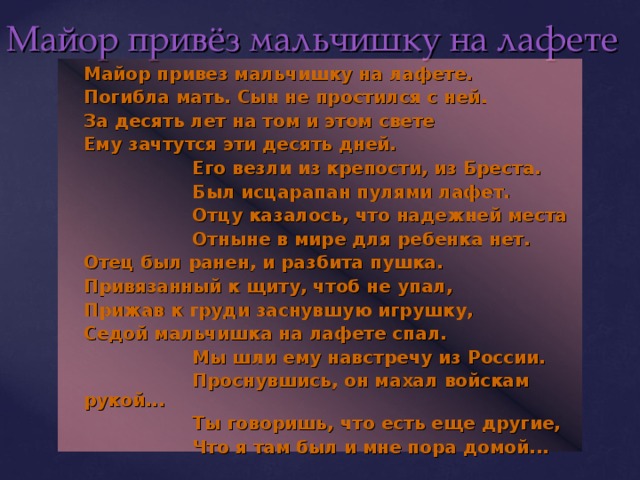 Майор привёз мальчишку на лафете  Майор привез мальчишку на лафете.  Погибла мать. Сын не простился с ней.  За десять лет на том и этом свете  Ему зачтутся эти десять дней.    Его везли из крепости, из Бреста.    Был исцарапан пулями лафет.    Отцу казалось, что надежней места    Отныне в мире для ребенка нет.  Отец был ранен, и разбита пушка.  Привязанный к щиту, чтоб не упал,  Прижав к груди заснувшую игрушку,  Седой мальчишка на лафете спал.    Мы шли ему навстречу из России.    Проснувшись, он махал войскам рукой...    Ты говоришь, что есть еще другие,    Что я там был и мне пора домой...  