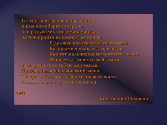  Ты это горе знаешь понаслышке,  А нам оно оборвало сердца.  Кто раз увидел этого мальчишку,  Домой прийти не сможет до конца.    Я должен видеть теми же глазами,    Которыми я плакал там, в пыли,    Как тот мальчишка возвратится с нами    И поцелует горсть своей земли.  За все, чем мы с тобою дорожили,  Призвал нас к бою воинский закон.  Теперь мой дом не там, где прежде жили,  А там, где отнят у мальчишки он.        1941       Константин Симонов 