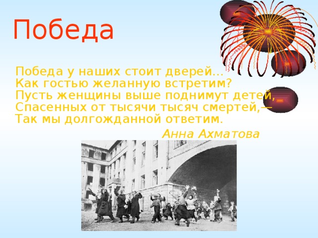 Победа  Победа у наших стоит дверей...  Как гостью желанную встретим?  Пусть женщины выше поднимут детей,  Спасенных от тысячи тысяч смертей,—  Так мы долгожданной ответим.       Анна Ахматова 