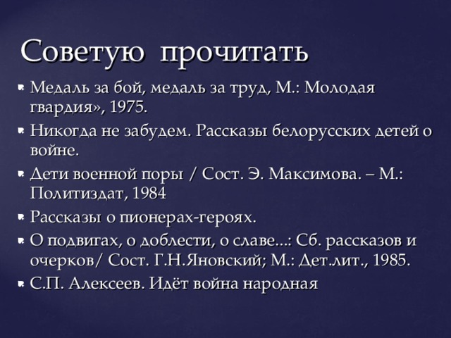 Советую прочитать Медаль за бой, медаль за труд, М.: Молодая гвардия», 1975. Никогда не забудем. Рассказы белорусских детей о войне. Дети военной поры / Сост. Э. Максимова. – М.: Политиздат, 1984 Рассказы о пионерах-героях. О подвигах, о доблести, о славе...: Сб. рассказов и очерков/ Сост. Г.Н.Яновский; М.: Дет.лит., 1985. С.П. Алексеев. Идёт война народная 