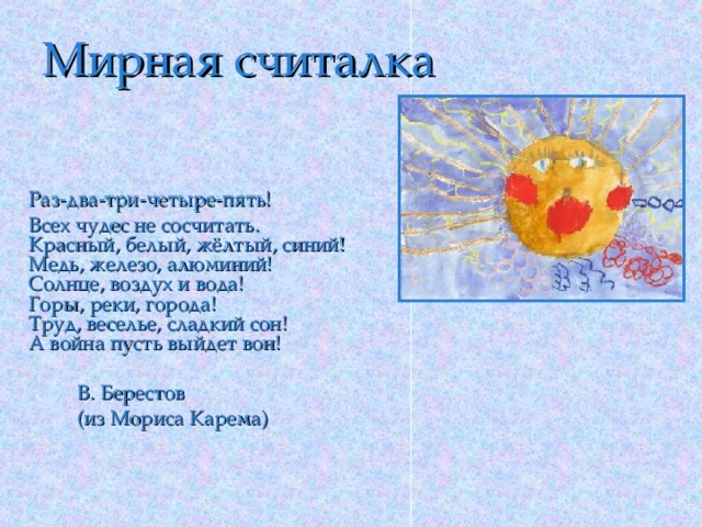 Мирная считалка  Раз-два-три-четыре-пять!    Всех чудес не сосчитать.    Красный, белый, жёлтый, синий!    Медь, железо, алюминий!    Солнце, воздух и вода!    Горы, реки, города!    Труд, веселье, сладкий сон!    А война пусть выйдет вон!   В. Берестов   (из Мориса Карема)   