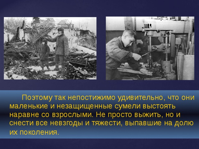   Поэтому так непостижимо удивительно, что они маленькие и незащищенные сумели выстоять наравне со взрослыми. Не просто выжить, но и снести все невзгоды и тяжести, выпавшие на долю их поколения.  