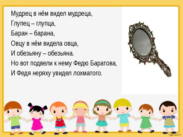 Мудрец в нём видел мудреца, Глупец – глупца, Баран – барана, Овцу в нём видела овца, И обезьяну – обезьяна. Но вот подвели к нему Федю Баратова, И Федя неряху увидел лохматого. 