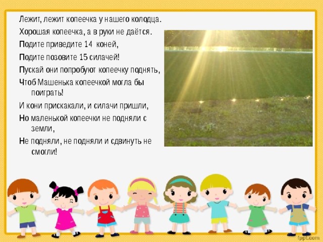 Лежит, лежит копеечка у нашего колодца. Хорошая копеечка, а в руки не даётся. Подите приведите 14 коней, Подите позовите 15 силачей! Пускай они попробуют копеечку поднять, Чтоб Машенька копеечкой могла бы поиграть! И кони прискакали, и силачи пришли, Но маленькой копеечки не подняли с земли, Не подняли, не подняли и сдвинуть не смогли! 