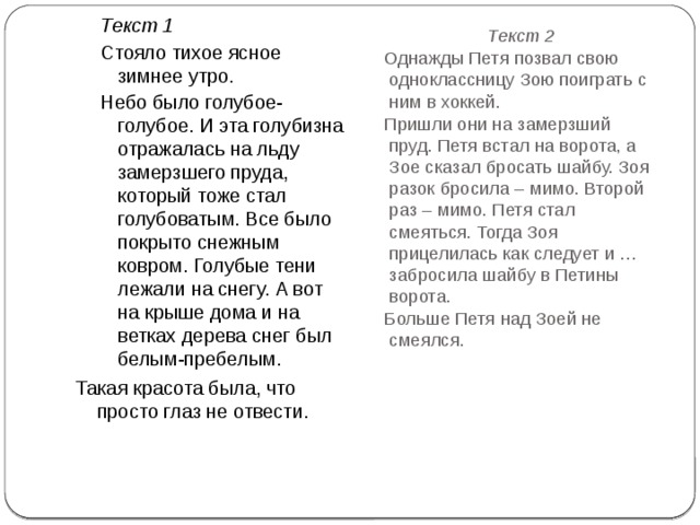 Текст 1 Стояло тихое ясное зимнее утро. Небо было голубое-голубое. И эта голубизна отражалась на льду замерзшего пруда, который тоже стал голубоватым. Все было покрыто снежным ковром. Голубые тени лежали на снегу. А вот на крыше дома и на ветках дерева снег был белым-пребелым. Такая красота была, что просто глаз не отвести. Текст 2 Однажды Петя позвал свою одноклассницу Зою поиграть с ним в хоккей. Пришли они на замерзший пруд. Петя встал на ворота, а Зое сказал бросать шайбу. Зоя разок бросила – мимо. Второй раз – мимо. Петя стал смеяться. Тогда Зоя прицелилась как следует и … забросила шайбу в Петины ворота. Больше Петя над Зоей не смеялся. 