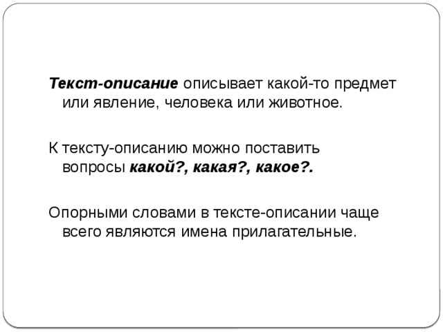 Текст-описание  описывает какой-то предмет или явление, человека или животное. К тексту-описанию можно поставить вопросы  какой?, какая?, какое?. Опорными словами в тексте-описании чаще всего являются имена прилагательные. 