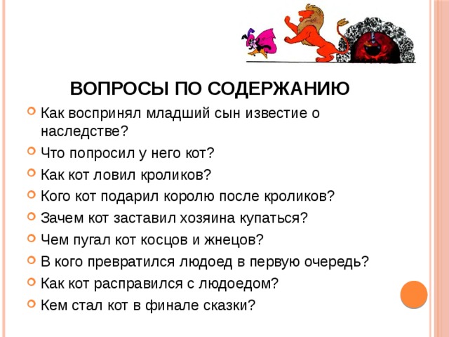  Вопросы по содержанию Как воспринял младший сын известие о наследстве? Что попросил у него кот? Как кот ловил кроликов? Кого кот подарил королю после кроликов? Зачем кот заставил хозяина купаться? Чем пугал кот косцов и жнецов? В кого превратился людоед в первую очередь? Как кот расправился с людоедом? Кем стал кот в финале сказки? 