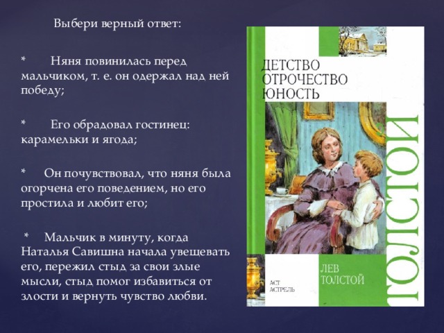  Выбери верный ответ: * Няня повинилась перед мальчиком, т. е. он одержал над ней победу; * Его обрадовал гостинец: карамельки и ягода; * Он почувствовал, что няня была огорчена его поведением, но его простила и любит его;  * Мальчик в минуту, когда Наталья Савишна начала увещевать его, пережил стыд за свои злые мысли, стыд помог избавиться от злости и вернуть чувство любви.   