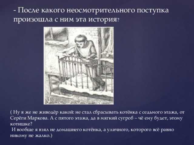 - После какого неосмотрительного поступка произошла с ним эта история ? ( Ну я же не живодёр какой: не стал сбрасывать котёнка с седьмого этажа, от Серёги Маркова. А с пятого этажа, да в мягкий сугроб – чё ему будет, этому котишке?  И вообще я взял не домашнего котёнка, а уличного, которого всё равно никому не жалко.) 