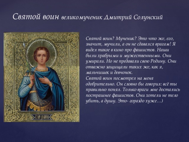 Святой воин великомученик Дмитрий Солунский Святой воин? Мученик? Это что же, его, значит, мучили, а он не сдавался врагам! Я видел такое в кино про фашистов. Наши были храбрыми и мужественными. Они умирали. Но не предавали свою Родину. Они отважно защищали таких же, как я, мальчишек и девчонок. Святой воин посмотрел на меня одобрительно. Он словно бы говорил: всё ты правильно понял. Только враги мне достались пострашнее фашистов. Они хотели не тело убить, а душу. Это- гораздо хуже…) 
