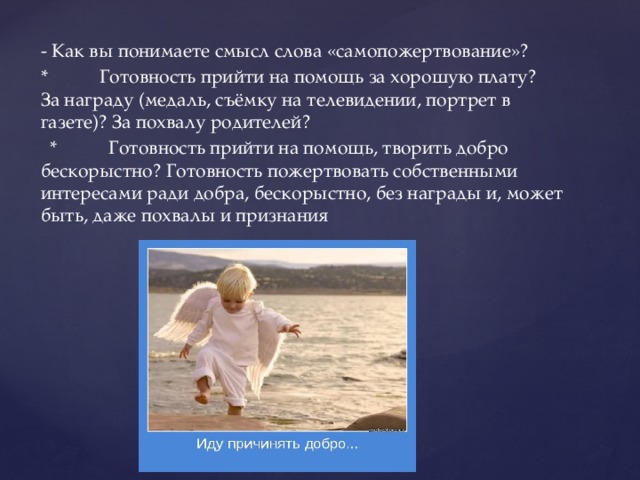 - Как вы понимаете смысл слова «самопожертвование»? * Готовность прийти на помощь за хорошую плату? За награду (медаль, съёмку на телевидении, портрет в газете)? За похвалу родителей?  * Готовность прийти на помощь, творить добро бескорыстно? Готовность пожертвовать собственными интересами ради добра, бескорыстно, без награды и, может быть, даже похвалы и признания 