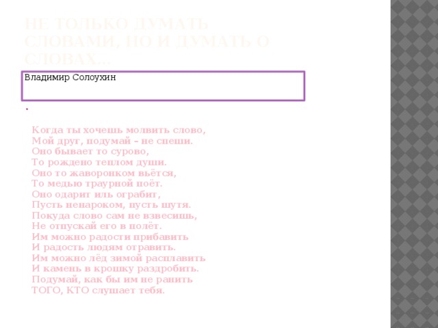 Не только думать словами, но и думать о словах… Владимир Солоухин    Когда ты хочешь молвить слово,   Мой друг, подумай – не спеши.   Оно бывает то сурово,   То рождено теплом души.   Оно то жаворонком вьётся,   То медью траурной поёт.   Оно одарит иль ограбит,   Пусть ненароком, пусть шутя.   Покуда слово сам не взвесишь,   Не отпускай его в полёт.   Им можно радости прибавить   И радость людям отравить.   Им можно лёд зимой расплавить   И камень в крошку раздробить.   Подумай, как бы им не ранить   ТОГО, КТО слушает тебя.    