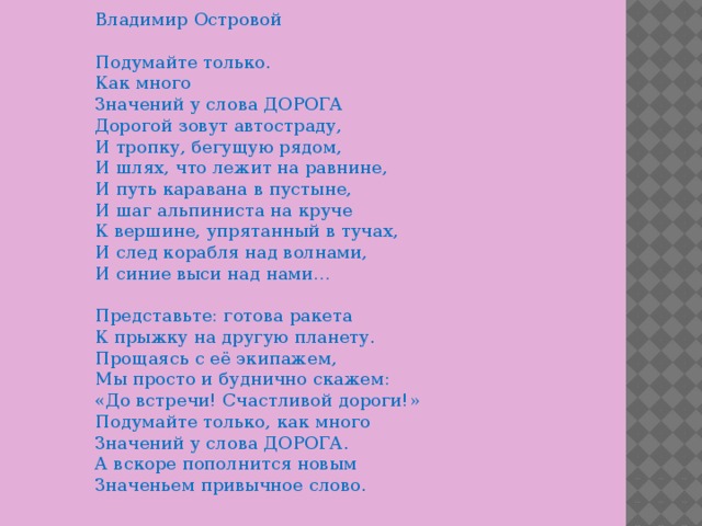 Владимир Островой    Подумайте только.   Как много   Значений у слова ДОРОГА   Дорогой зовут автостраду,   И тропку, бегущую рядом,   И шлях, что лежит на равнине,   И путь каравана в пустыне,   И шаг альпиниста на круче   К вершине, упрятанный в тучах,   И след корабля над волнами,   И синие выси над нами…    Представьте: готова ракета   К прыжку на другую планету.   Прощаясь с её экипажем,   Мы просто и буднично скажем:   «До встречи! Счастливой дороги!»   Подумайте только, как много   Значений у слова ДОРОГА.   А вскоре пополнится новым   Значеньем привычное слово.    
