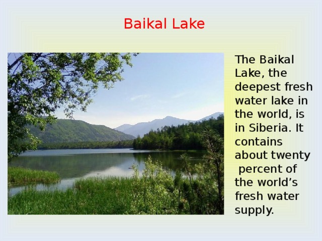 Baikal Lake The Baikal Lake, the deepest fresh water lake in the world, is in Siberia. It contains about twenty percent of the world’s fresh water supply. 