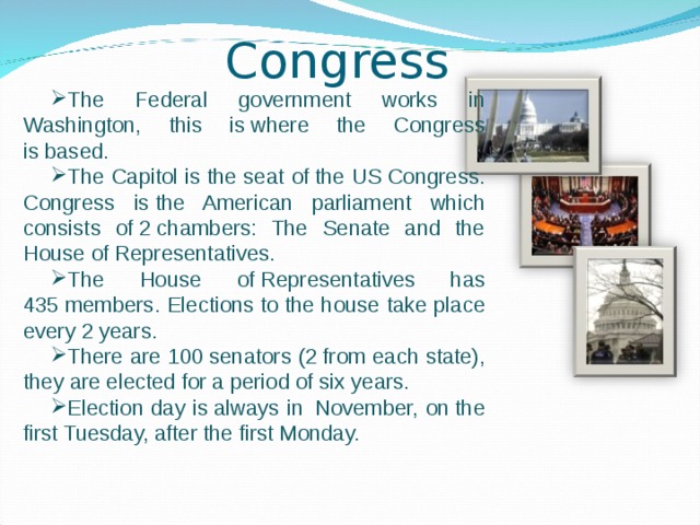 Congress The Federal government works in Washington, this is where the Congress is based. The Capitol is the seat of the US Congress. Congress is the American parliament which consists of 2 chambers: The Senate and the House of Representatives. The House of Representatives has 435 members. Elections to the house take place every 2 years. There are 100 senators (2 from each state), they are elected for a period of six years. Election day is always in  November, on the first Tuesday, after the first Monday. 