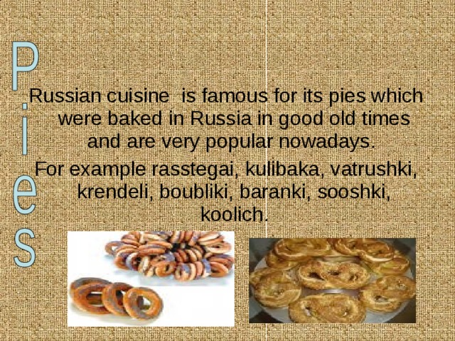 Russian cuisine is famous for its pies which were baked in Russia in good old times and are very popular nowadays. For example rasstegai, kulibaka, vatrushki, krendeli, boubliki, baranki, sooshki, koolich. 