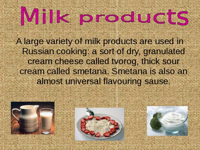 A large variety of milk products are used in Russian cooking: a sort of dry, granulated cream cheese called tvorog, thick sour cream called smetana. Smetana is also an almost universal flavouring sause. 