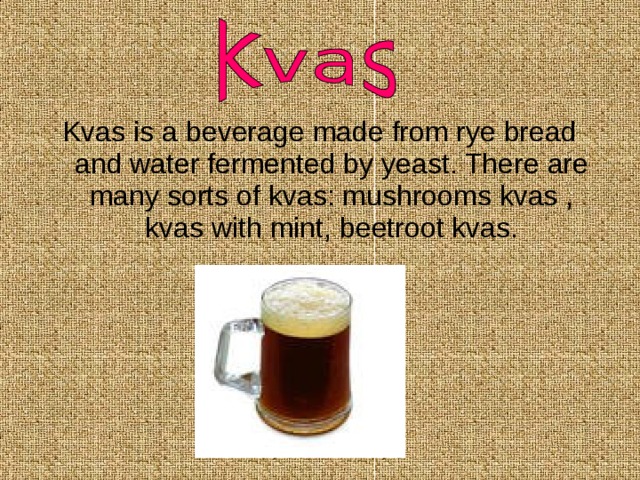 Kvas is a beverage made from rye bread and water fermented by yeast. There are many sorts of kvas: mushrooms kvas , kvas with mint, beetroot kvas. 