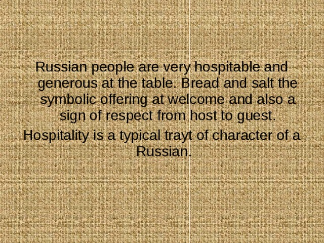Russian people are very hospitable and generous at the table. Bread and salt the symbolic offering at welcome and also a sign of respect from host to guest. Hospitality is a typical trayt of character of a Russian. 
