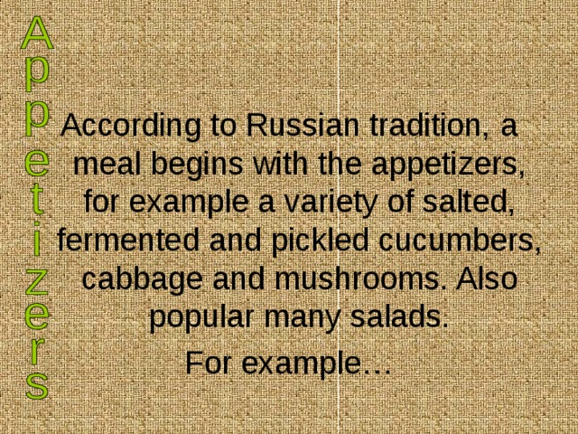 According to Russian tradition, a meal begins with the appetizers, for example a variety of salted, fermented and pickled cucumbers, cabbage and mushrooms. Also popular many salads. For example… 