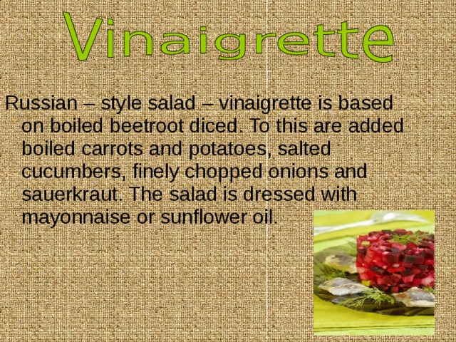 Russian – style salad – vinaigrette is based on boiled beetroot diced. To this are added boiled carrots and potatoes, salted cucumbers, finely chopped onions and sauerkraut. The salad is dressed with mayonnaise or sunflower oil. 
