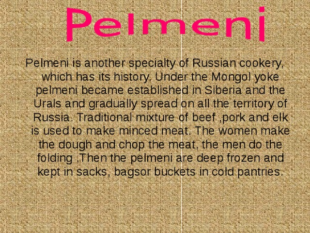 Pelmeni is another specialty of Russian cookery, which has its history. Under the Mongol yoke pelmeni became established in Siberia and the Urals and gradually spread on all the territory of Russia. Traditional mixture of beef ,pork and elk is used to make minced meat. The women make the dough and chop the meat, the men do the folding .Then the pelmeni are deep frozen and kept in sacks, bagsor buckets in cold pantries. 