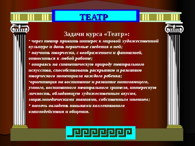 ТЕАТР Задачи курса «Театр»:  через театр привить интерес к мировой художественной культуре и дать первичные сведения о ней;  научить творчески, с воображением и фантазией, относиться к любой работе;  опираясь на синтетическую природу театрального искусства, способствовать раскрытию и развитию творческого потенциала каждого ребенка; ориентация на воспитание и развитие понимающего, умного, воспитанного театрального зрителя, интересную личность, обладающую художественным вкусом, энциклопедическими знаниями, собственным мнением;  помочь овладеть навыками коллективного взаимодействия и общения. 