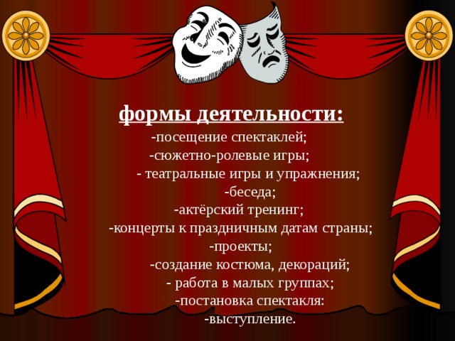 формы деятельности: -посещение спектаклей; -сюжетно-ролевые игры;  - театральные игры и упражнения;  -беседа;  -актёрский тренинг;  -концерты к праздничным датам страны;  -проекты;  -создание костюма, декораций;  - работа в малых группах;  -постановка спектакля:  -выступление. 
