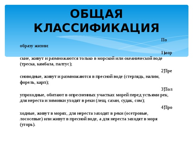 ОБЩАЯ КЛАССИФИКАЦИЯ По образу жизни: морские, живут и размножаются только в морской или океанической воде (треска, камбала, палтус); Пресноводные, живут и размножаются в пресной воде (стерлядь, налим, форель, карп); Полупроходные, обитают в опресненных участках морей перед устьями рек, для нереста и зимовки уходят в реки (лещ, сазан, судак, сом); Проходные, живут в морях, для нереста заходят в реки (осетровые, лососевые) или живут в пресной воде, а для нереста заходят в моря (угорь). 