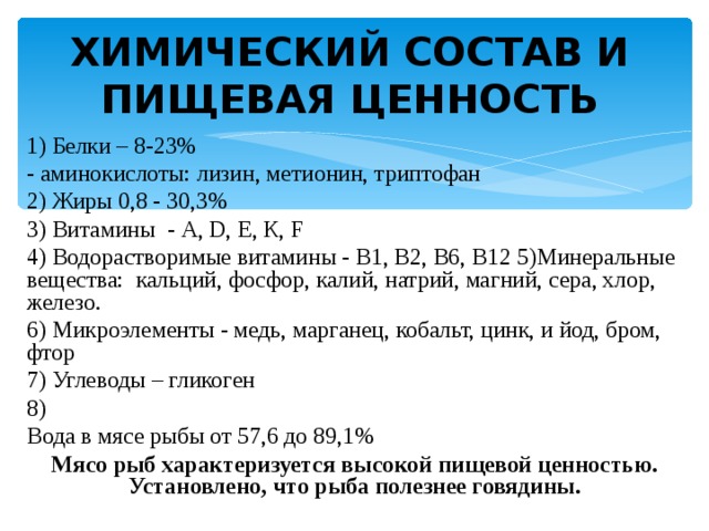 ХИМИЧЕСКИЙ СОСТАВ И ПИЩЕВАЯ ЦЕННОСТЬ 1) Белки – 8-23% - аминокислоты: лизин, метионин, триптофан 2) Жиры 0,8 - 30,3% 3) Витамины - A , D , Е, К, F 4) Водорастворимые витамины - В1, В2, В6, В12 5)Минеральные вещества: кальций, фосфор, калий, натрий, магний, сера, хлор, железо. 6) Микроэлементы - медь, марганец, кобальт, цинк, и йод, бром, фтор 7) Углеводы – гликоген 8) Вода в мясе рыбы от 57,6 до 89,1% Мясо рыб характеризуется высокой пищевой ценностью. Установлено, что рыба полезнее говядины. 
