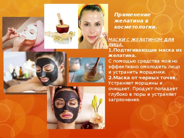             Применение желатина в косметологии.  МАСКИ С ЖЕЛАТИНОМ ДЛЯ ЛИЦА. 1.Подтягивающая маска из желатина. С помощью средства можно эффективно омолодить лицо и устранить морщинки. 2.Маска от черных точек. Устраняет морщины и очищает. Продукт попадает глубоко в поры и устраняет загрязнения. 