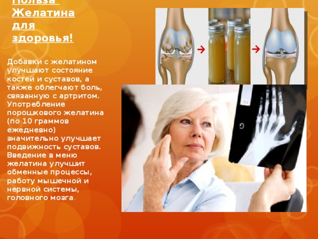         Польза Желатина для здоровья! Добавки с желатином улучшают состояние костей и суставов, а также облегчают боль, связанную с артритом. Употребление порошкового желатина (по 10 граммов ежедневно) значительно улучшает подвижность суставов. Введение в меню желатина улучшит обменные процессы, работу мышечной и нервной системы, головного мозга . 