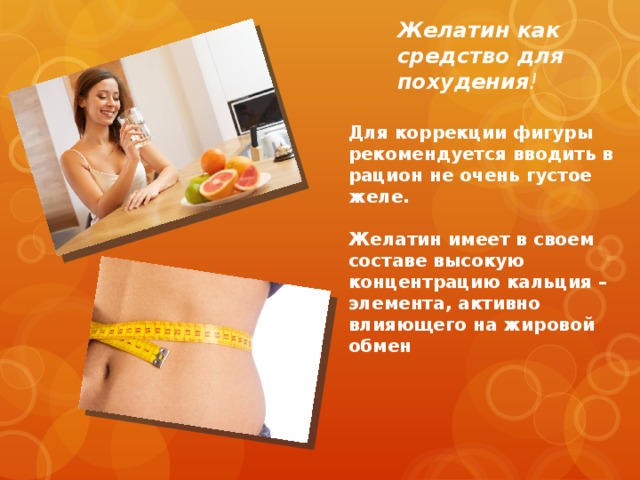 Желатин как средство для похудения ! Для коррекции фигуры рекомендуется вводить в рацион не очень густое желе.  Желатин имеет в своем составе высокую концентрацию кальция – элемента, активно влияющего на жировой обмен 