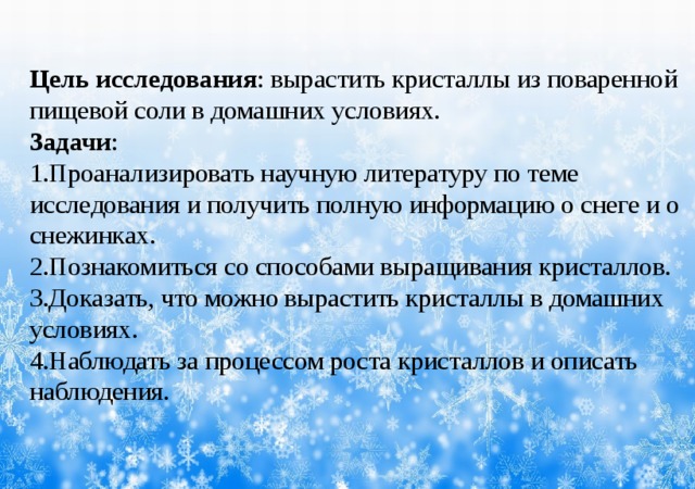Цель исследования : вырастить кристаллы из поваренной пищевой соли в домашних условиях. Задачи : 1.Проанализировать научную литературу по теме исследования и получить полную информацию о снеге и о снежинках. 2.Познакомиться со способами выращивания кристаллов. 3.Доказать, что можно вырастить кристаллы в домашних условиях. 4.Наблюдать за процессом роста кристаллов и описать наблюдения.      