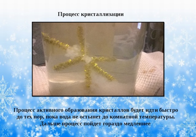 Процесс кристаллизации Процесс активного образования кристаллов будет идти быстро до тех пор, пока вода не остынет до комнатной температуры. Дальше процесс пойдет гораздо медленнее 