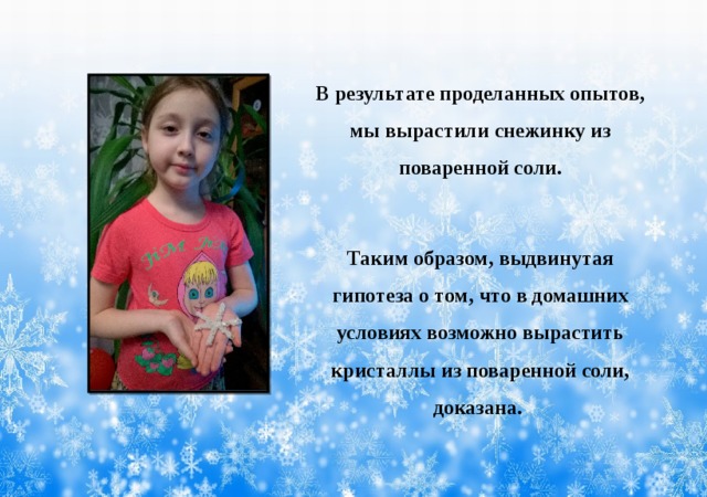 В результате проделанных опытов, мы вырастили снежинку из поваренной соли. Таким образом, выдвинутая гипотеза о том, что в домашних условиях возможно вырастить кристаллы из поваренной соли, доказана. 