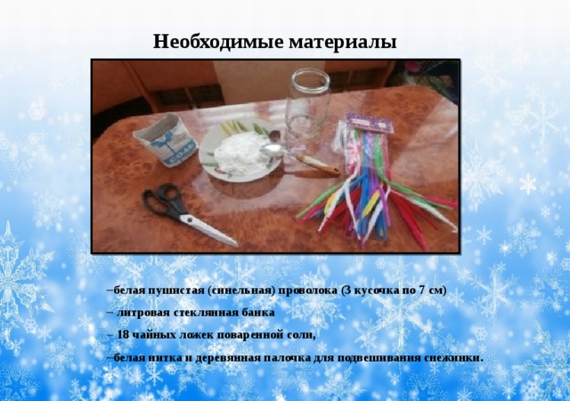 Необходимые материалы     белая пушистая (синельная) проволока (3 кусочка по 7 см)   литровая стеклянная банка   18 чайных ложек поваренной соли,  белая нитка и деревянная палочка для подвешивания снежинки. 